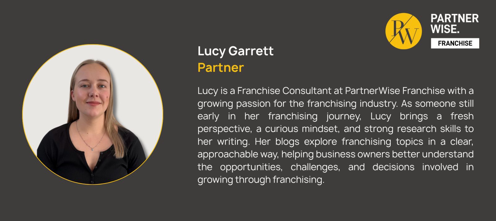 Lucy Garrett Partner Lucy is a Franchise Consultant at PartnerWise Franchise with a growing passion for the franchising industry. As someone still early in her franchising journey, Lucy brings a fresh perspective, a curious mindset, and strong research skills to her writing. Her blogs explore franchising topics in a clear, approachable way, helping business owners better understand the opportunities, challenges, and decisions involved in growing through franchising.